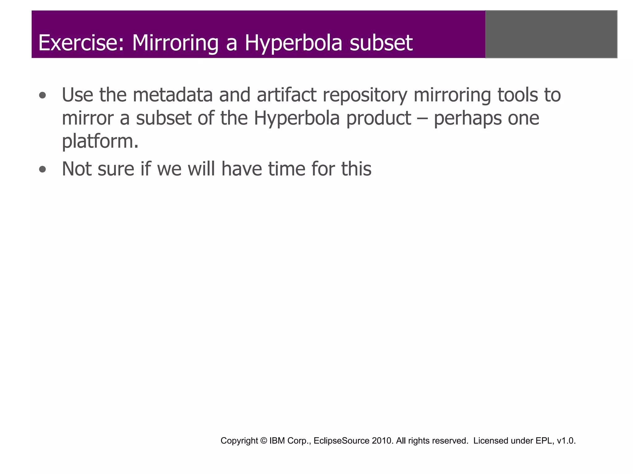 Exercise: Mirroring a Hyperbola subset

• Use the metadata and artifact repository mirroring tools to
  mirror a subset of the Hyperbola product – perhaps one
  platform.
• Not sure if we will have time for this




                     Copyright © IBM Corp., EclipseSource 2010. All rights reserved. Licensed under EPL, v1.0.
 