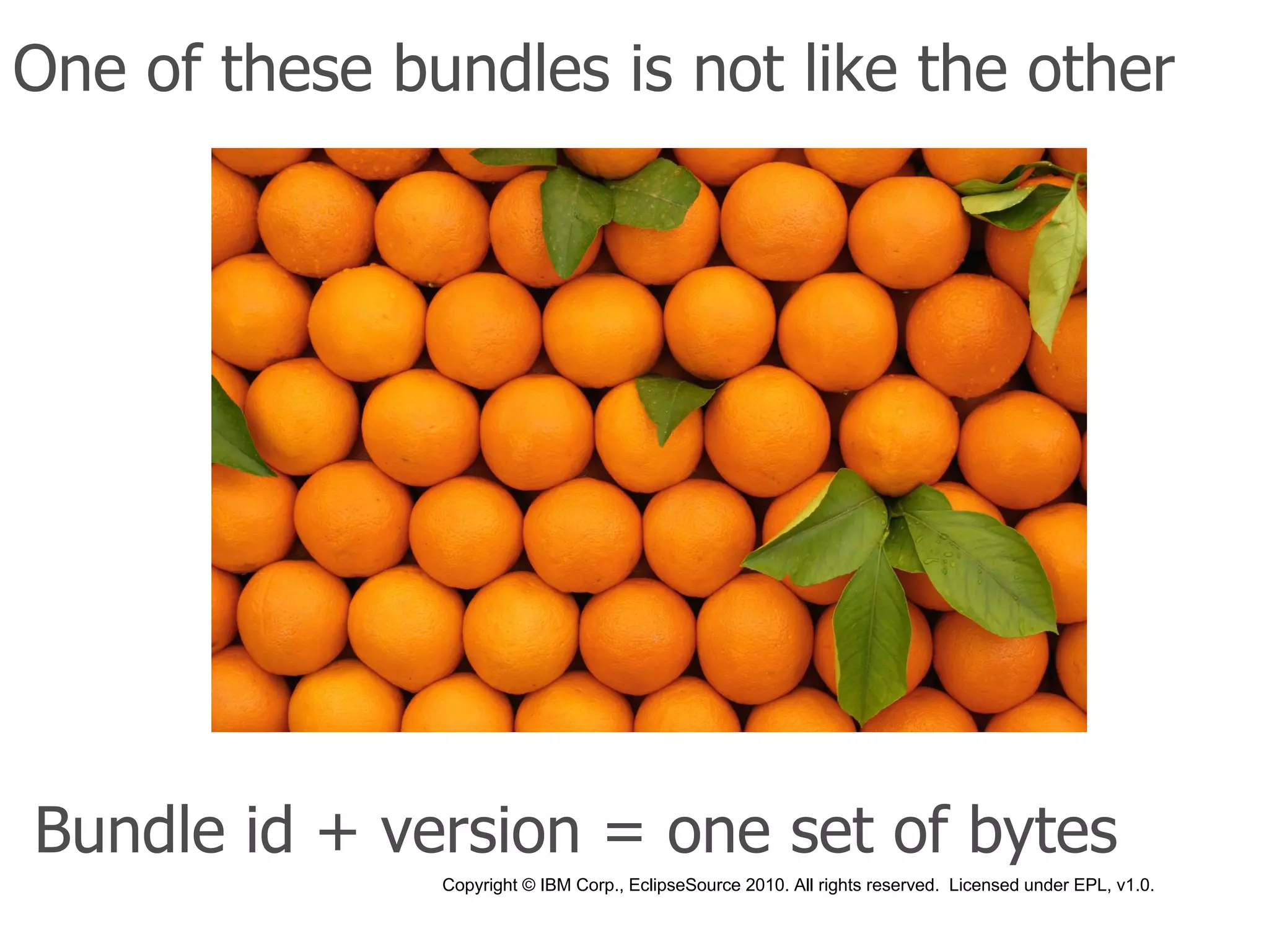 One of these bundles is not like the other




Bundle id + version = one set of bytes
               Copyright © IBM Corp., EclipseSource 2010. All rights reserved. Licensed under EPL, v1.0.
 