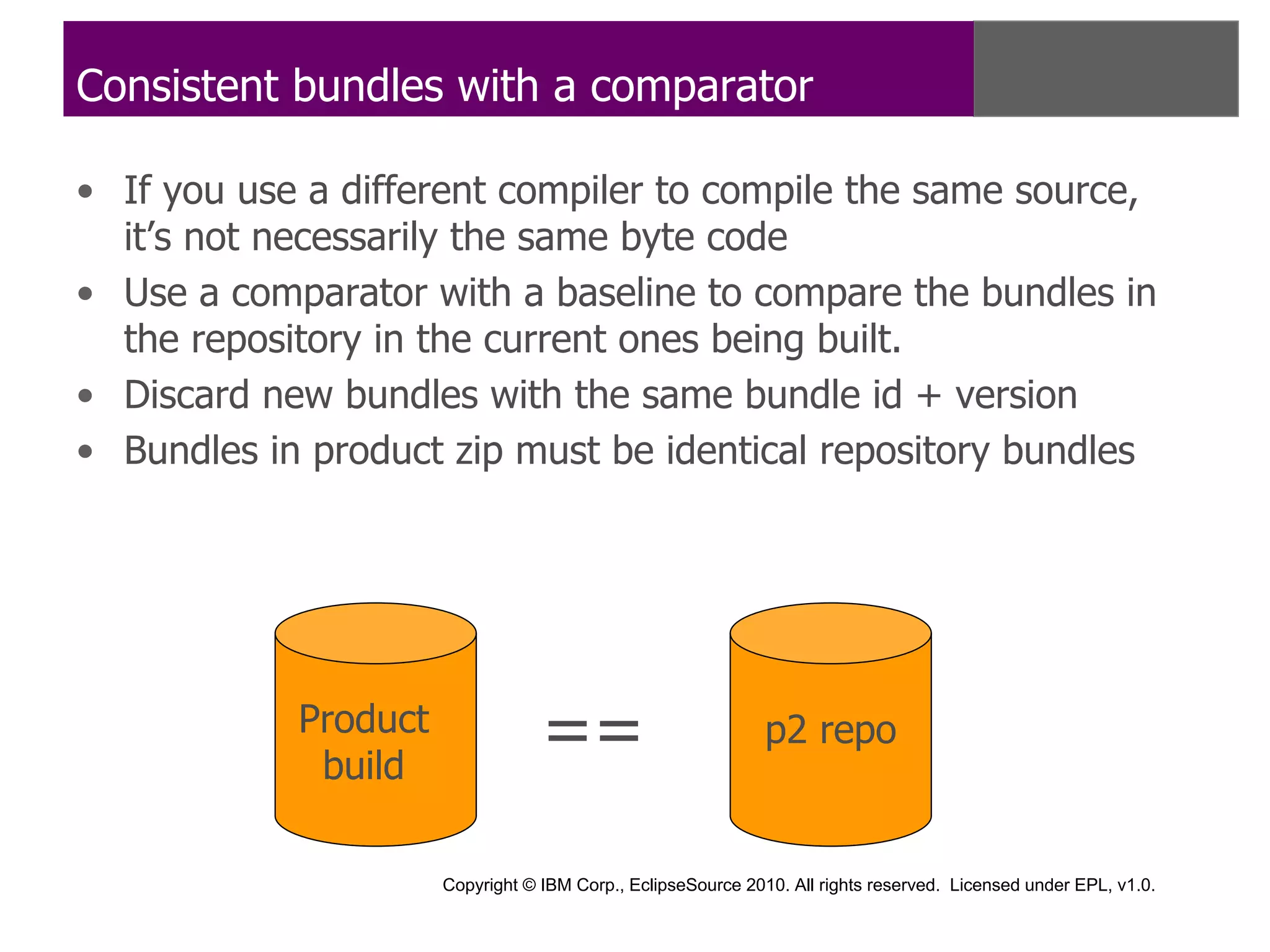 Consistent bundles with a comparator

• If you use a different compiler to compile the same source,
  it’s not necessarily the same byte code
• Use a comparator with a baseline to compare the bundles in
  the repository in the current ones being built.
• Discard new bundles with the same bundle id + version
• Bundles in product zip must be identical repository bundles




            Product
             build
                                  ==                          p2 repo


                      Copyright © IBM Corp., EclipseSource 2010. All rights reserved. Licensed under EPL, v1.0.
 