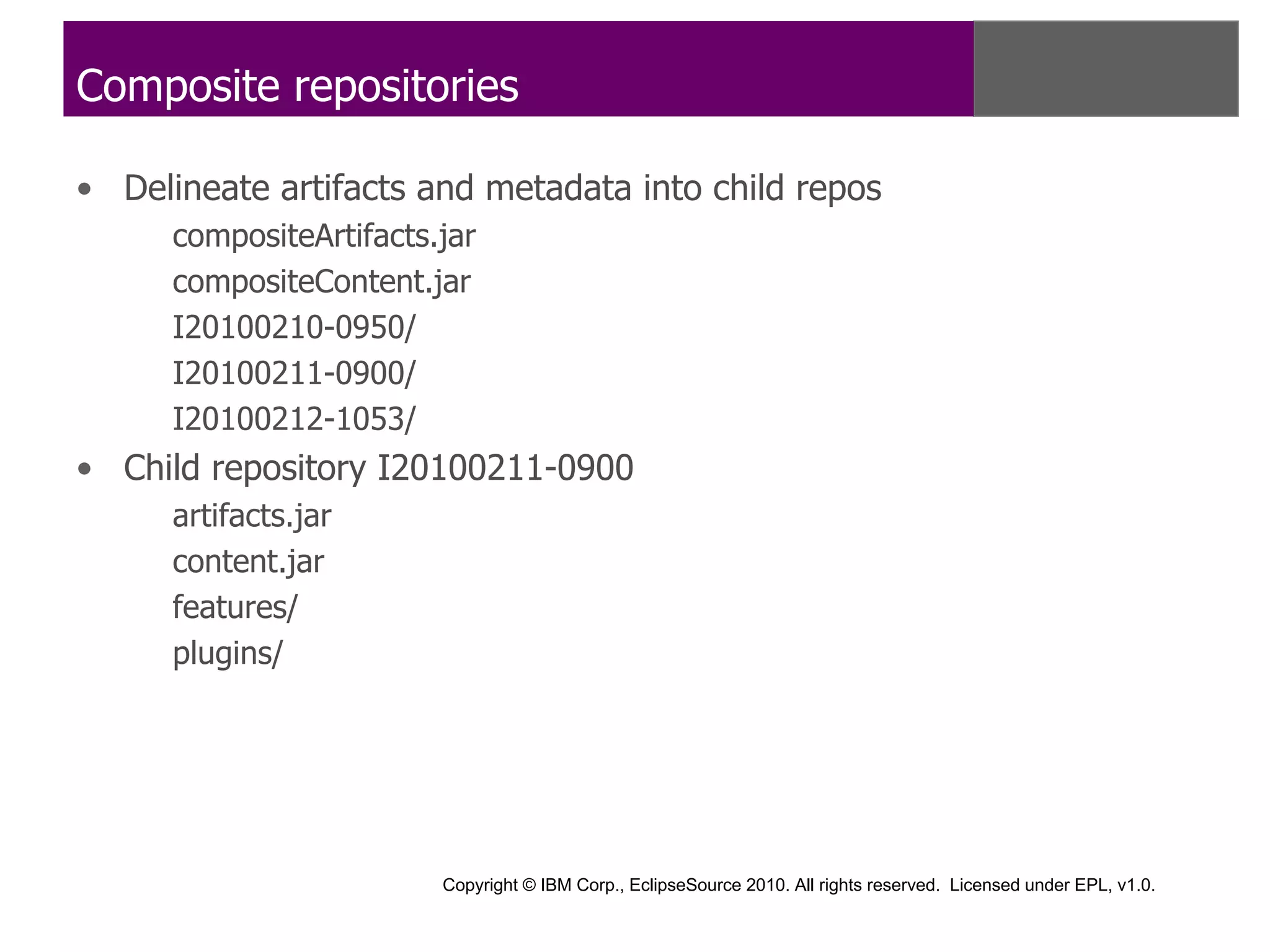 Composite repositories

• Delineate artifacts and metadata into child repos
      compositeArtifacts.jar
      compositeContent.jar
      I20100210-0950/
      I20100211-0900/
      I20100212-1053/
• Child repository I20100211-0900
      artifacts.jar
      content.jar
      features/
      plugins/




                         Copyright © IBM Corp., EclipseSource 2010. All rights reserved. Licensed under EPL, v1.0.
 