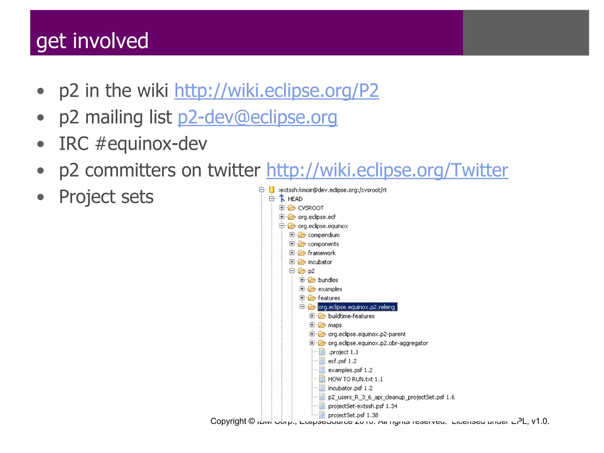 get involved

•   p2 in the wiki http://wiki.eclipse.org/P2
•   p2 mailing list p2-dev@eclipse.org
•   IRC #equinox-dev
•   p2 committers on twitter http://wiki.eclipse.org/Twitter
•   Project sets




                      Copyright © IBM Corp., EclipseSource 2010. All rights reserved. Licensed under EPL, v1.0.
 
