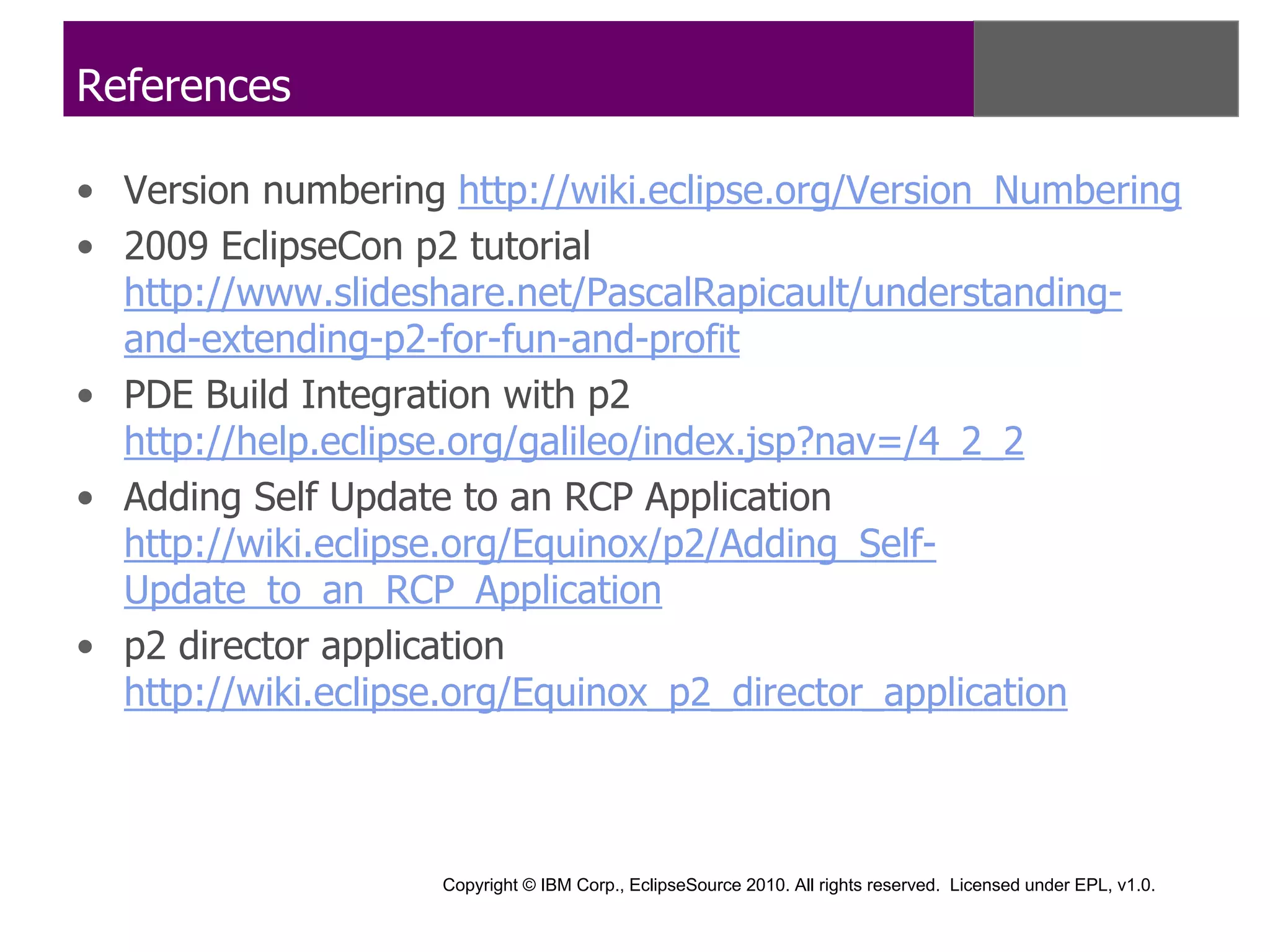 References

• Version numbering http://wiki.eclipse.org/Version_Numbering
• 2009 EclipseCon p2 tutorial
  http://www.slideshare.net/PascalRapicault/understanding-
  and-extending-p2-for-fun-and-profit
• PDE Build Integration with p2
  http://help.eclipse.org/galileo/index.jsp?nav=/4_2_2
• Adding Self Update to an RCP Application
  http://wiki.eclipse.org/Equinox/p2/Adding_Self-
  Update_to_an_RCP_Application
• p2 director application
  http://wiki.eclipse.org/Equinox_p2_director_application



                    Copyright © IBM Corp., EclipseSource 2010. All rights reserved. Licensed under EPL, v1.0.
 
