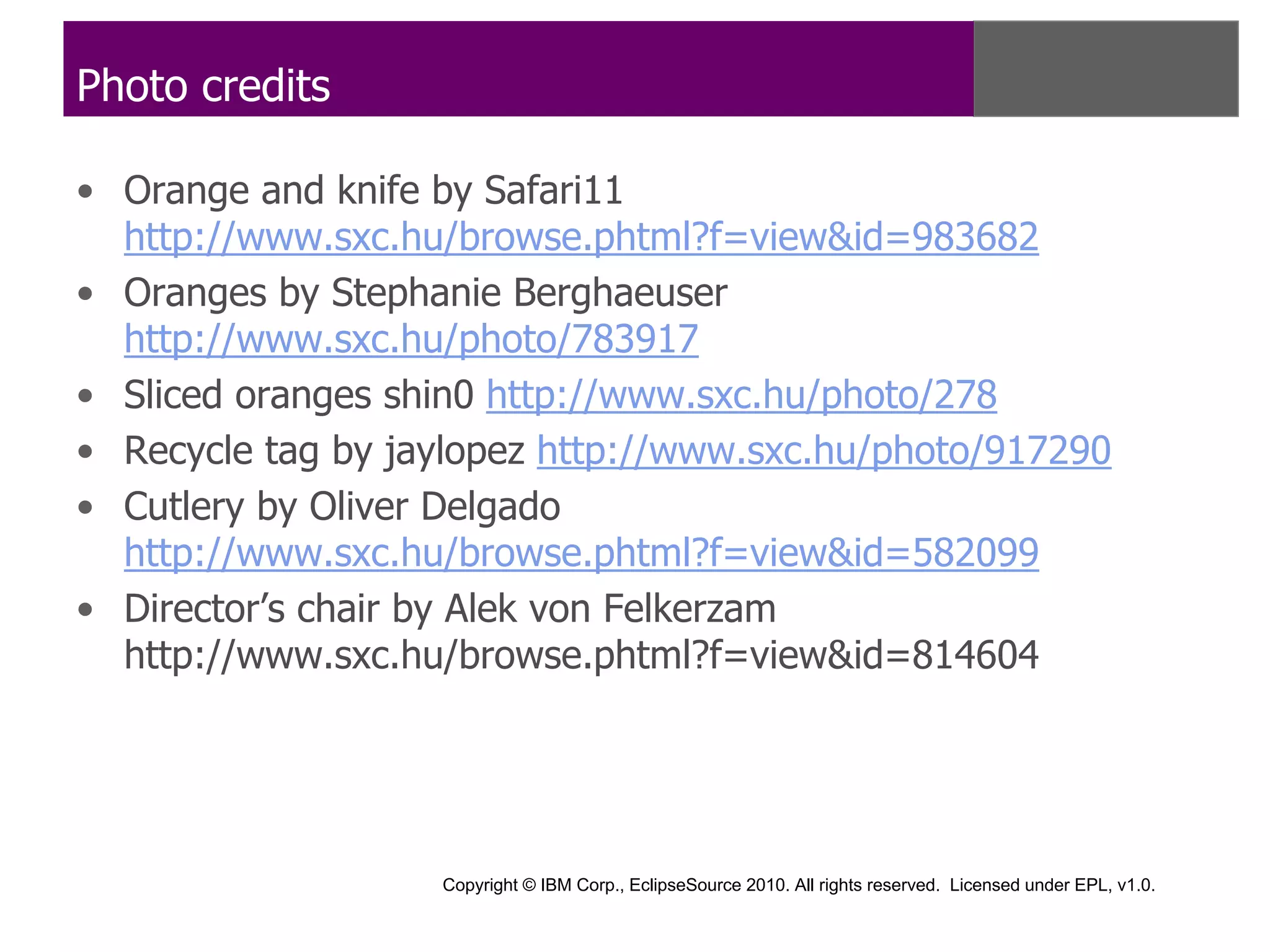 Photo credits

• Orange and knife by Safari11
  http://www.sxc.hu/browse.phtml?f=view&id=983682
• Oranges by Stephanie Berghaeuser
  http://www.sxc.hu/photo/783917
• Sliced oranges shin0 http://www.sxc.hu/photo/278
• Recycle tag by jaylopez http://www.sxc.hu/photo/917290
• Cutlery by Oliver Delgado
  http://www.sxc.hu/browse.phtml?f=view&id=582099
• Director’s chair by Alek von Felkerzam
  http://www.sxc.hu/browse.phtml?f=view&id=814604




                   Copyright © IBM Corp., EclipseSource 2010. All rights reserved. Licensed under EPL, v1.0.
 