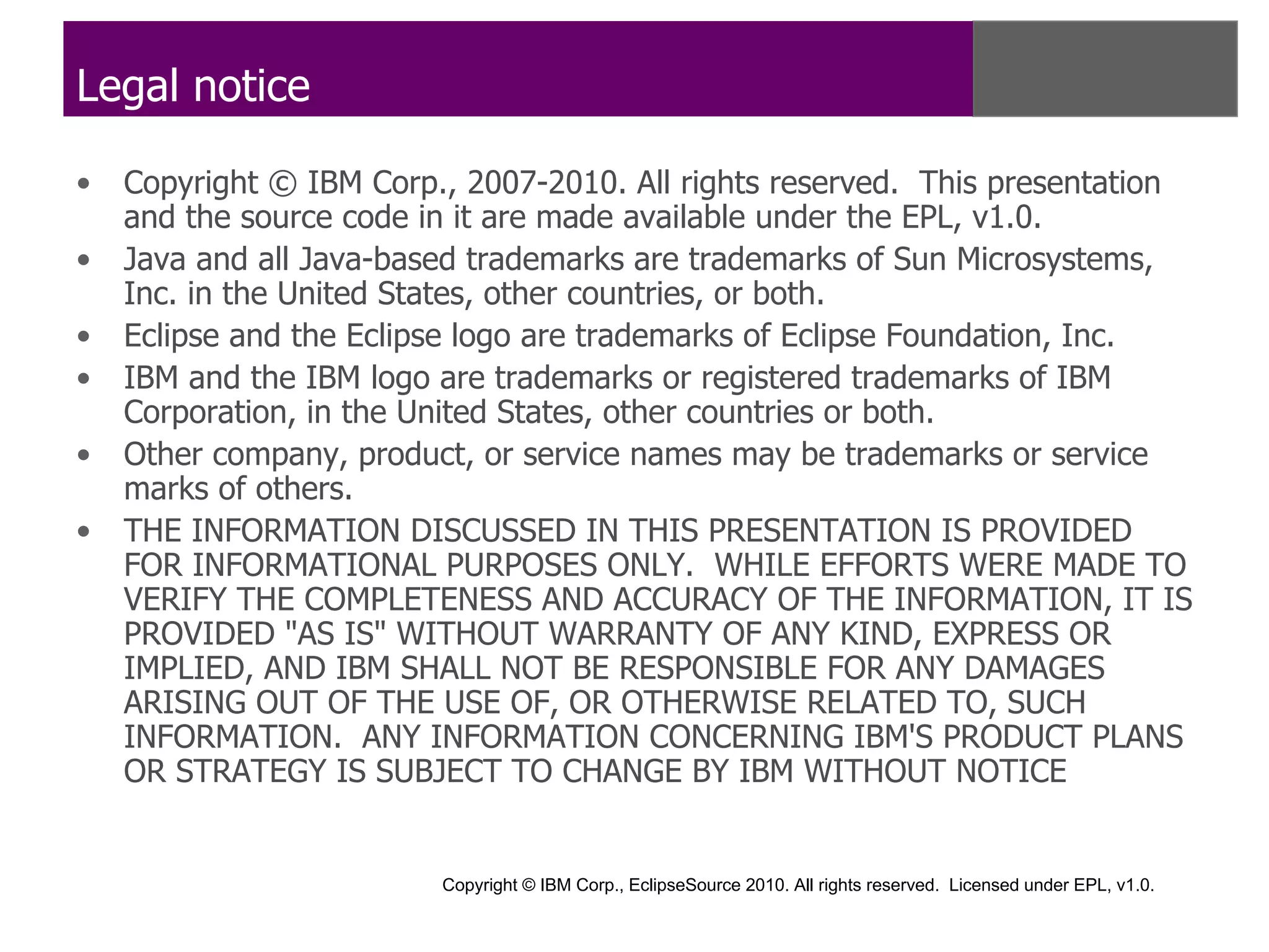 Legal notice

•   Copyright © IBM Corp., 2007-2010. All rights reserved. This presentation
    and the source code in it are made available under the EPL, v1.0.
•   Java and all Java-based trademarks are trademarks of Sun Microsystems,
    Inc. in the United States, other countries, or both.
•   Eclipse and the Eclipse logo are trademarks of Eclipse Foundation, Inc.
•   IBM and the IBM logo are trademarks or registered trademarks of IBM
    Corporation, in the United States, other countries or both.
•   Other company, product, or service names may be trademarks or service
    marks of others.
•   THE INFORMATION DISCUSSED IN THIS PRESENTATION IS PROVIDED
    FOR INFORMATIONAL PURPOSES ONLY. WHILE EFFORTS WERE MADE TO
    VERIFY THE COMPLETENESS AND ACCURACY OF THE INFORMATION, IT IS
    PROVIDED "AS IS" WITHOUT WARRANTY OF ANY KIND, EXPRESS OR
    IMPLIED, AND IBM SHALL NOT BE RESPONSIBLE FOR ANY DAMAGES
    ARISING OUT OF THE USE OF, OR OTHERWISE RELATED TO, SUCH
    INFORMATION. ANY INFORMATION CONCERNING IBM'S PRODUCT PLANS
    OR STRATEGY IS SUBJECT TO CHANGE BY IBM WITHOUT NOTICE


                         Copyright © IBM Corp., EclipseSource 2010. All rights reserved. Licensed under EPL, v1.0.
 