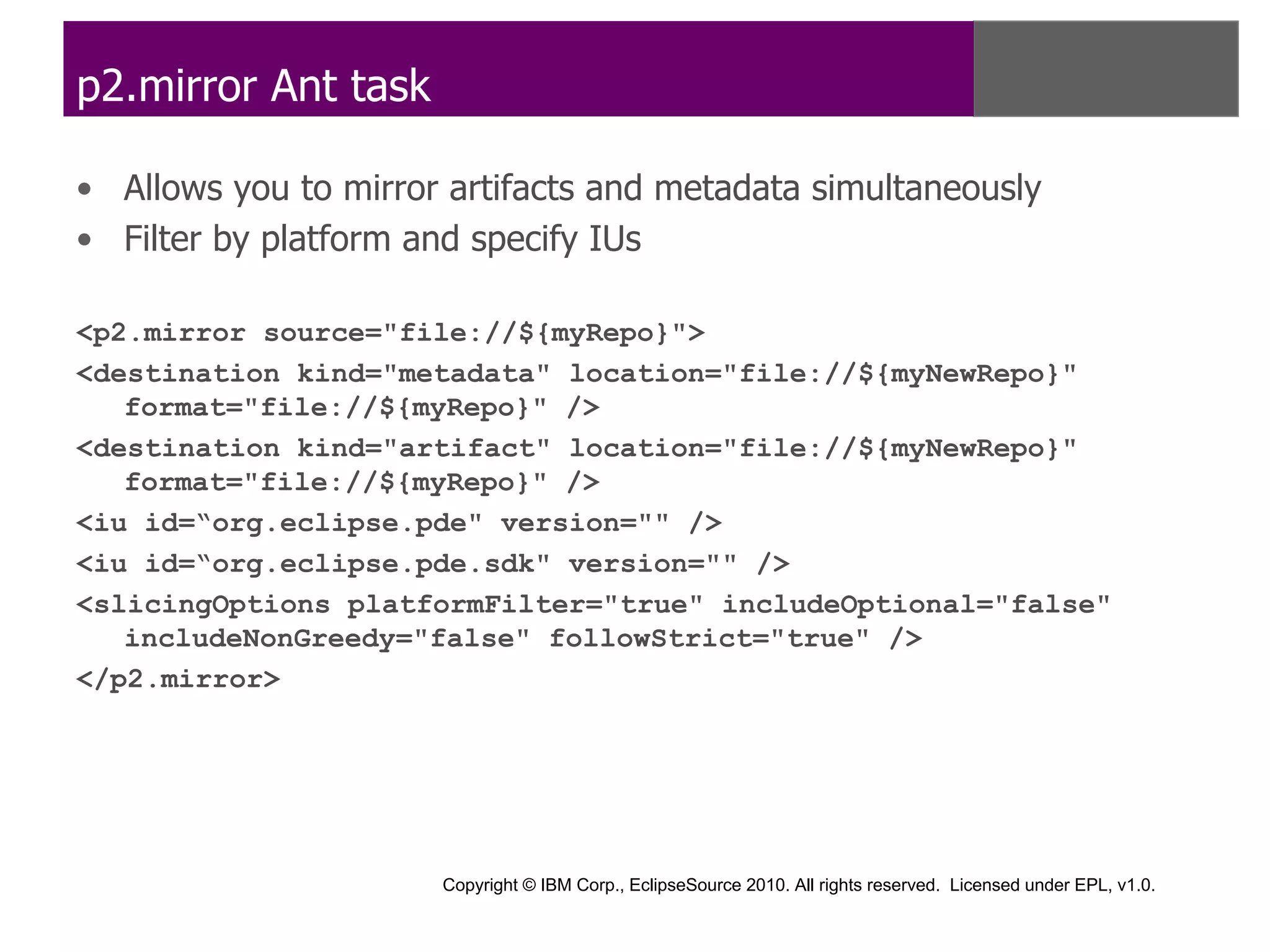 p2.mirror Ant task

• Allows you to mirror artifacts and metadata simultaneously
• Filter by platform and specify IUs

<p2.mirror source="file://${myRepo}">
<destination kind="metadata" location="file://${myNewRepo}"
   format="file://${myRepo}" />
<destination kind="artifact" location="file://${myNewRepo}"
   format="file://${myRepo}" />
<iu id=“org.eclipse.pde" version="" />
<iu id=“org.eclipse.pde.sdk" version="" />
<slicingOptions platformFilter="true" includeOptional="false"
   includeNonGreedy="false" followStrict="true" />
</p2.mirror>




                      Copyright © IBM Corp., EclipseSource 2010. All rights reserved. Licensed under EPL, v1.0.
 