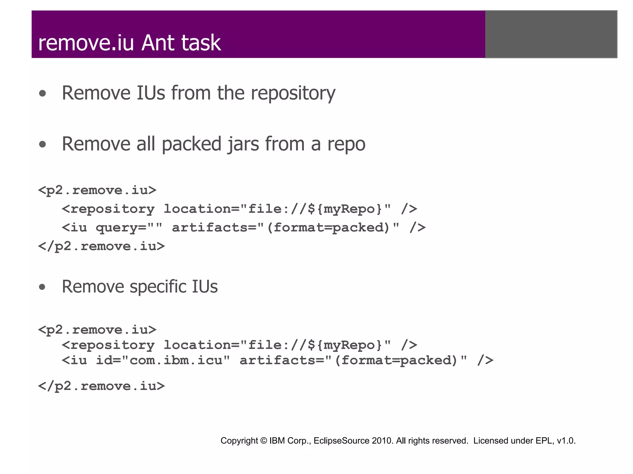 remove.iu Ant task

• Remove IUs from the repository

• Remove all packed jars from a repo

<p2.remove.iu>
   <repository location="file://${myRepo}" />
   <iu query="" artifacts="(format=packed)" />
</p2.remove.iu>


• Remove specific IUs

<p2.remove.iu>
   <repository location="file://${myRepo}" />
   <iu id="com.ibm.icu" artifacts="(format=packed)" />
</p2.remove.iu>


                        Copyright © IBM Corp., EclipseSource 2010. All rights reserved. Licensed under EPL, v1.0.
 