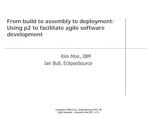 From build to assembly to deployment:
Using p2 to facilitate agile software
development


                    Kim Moir, IBM
            Ian Bull, EclipseSource




                 Copyright © IBM Corp., EclipseSource 2010. All
                   rights reserved. Licensed under EPL, v1.0.
 