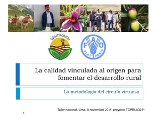 La calidad vinculada al origen para
fomentar el desarrollo rural
La metodologia del círculo virtuoso
1
Taller nacional, Lima, 8 noviembre 2011, proyecto TCPRLA3211
 
