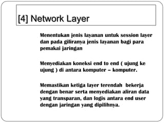 [4] Network Layer
Menentukan jenis layanan untuk session layer
dan pada giliranya jenis layanan bagi para
pemakai jaringan

Menyediakan koneksi end to end ( ujung ke
ujung ) di antara komputer – komputer.
Memastikan ketiga layer terendah bekerja
dengan benar serta menyediakan aliran data
yang transparan, dan logis antara end user
dengan jaringan yang dipilihnya.

 