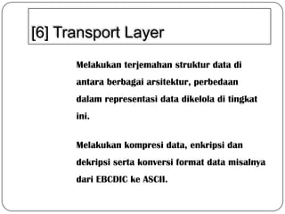 [6] Transport Layer
Melakukan terjemahan struktur data di

antara berbagai arsitektur, perbedaan
dalam representasi data dikelola di tingkat
ini.

Melakukan kompresi data, enkripsi dan
dekripsi serta konversi format data misalnya
dari EBCDIC ke ASCII.

 