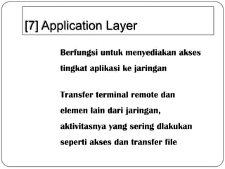 [7] Application Layer
Berfungsi untuk menyediakan akses
tingkat aplikasi ke jaringan
Transfer terminal remote dan
elemen lain dari jaringan,
aktivitasnya yang sering dlakukan
seperti akses dan transfer file

 