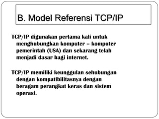 B. Model Referensi TCP/IP
TCP/IP digunakan pertama kali untuk
menghubungkan komputer – komputer
pemerintah (USA) dan sekarang telah
menjadi dasar bagi internet.
TCP/IP memiliki keunggulan sehubungan
dengan kompatibilitasnya dengan
beragam perangkat keras dan sistem
operasi.

 