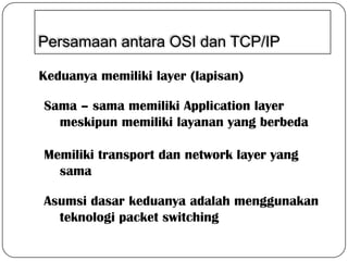 Persamaan antara OSI dan TCP/IP
Keduanya memiliki layer (lapisan)
Sama – sama memiliki Application layer
meskipun memiliki layanan yang berbeda

Memiliki transport dan network layer yang
sama
Asumsi dasar keduanya adalah menggunakan
teknologi packet switching

 