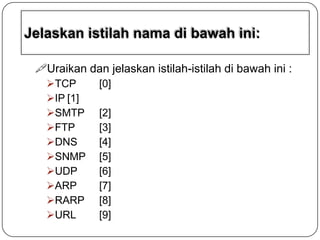 Uraikan dan jelaskan istilah-istilah di bawah ini :
TCP
IP [1]
SMTP
FTP
DNS
SNMP
UDP
ARP
RARP
URL

[0]
[2]
[3]
[4]
[5]
[6]
[7]
[8]
[9]

 