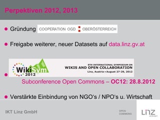 IKT Linz GmbH
Perpektiven 2012, 2013
 Gründung
 Freigabe weiterer, neuer Datasets auf data.linz.gv.at

Subconference Open Commons – OC12: 28.8.2012
 Verstärkte Einbindung von NGO‘s / NPO‘s u. Wirtschaft
 