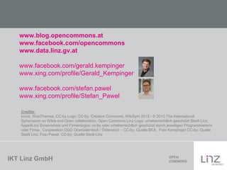 IKT Linz GmbH
www.blog.opencommons.at
www.facebook.com/opencommons
www.data.linz.gv.at
www.facebook.com/gerald.kempinger
www.xing.com/profile/Gerald_Kempinger
www.facebook.com/stefan.pawel
www.xing.com/profile/Stefan_Pawel
Credits:
Icons, WooThemes, CC-by Logo: CC-by: Creative Commons, WikiSym 2012 - © 2012 The International
Symposium on Wikis and Open collaboration, Open Commons Linz Logo: urheberrechtlich geschützt Stadt Linz,
Apps4Linz Screenshots und Firmenlogos: cc-by oder urheberrechtlich geschützt durch jeweiligen ProgrammiererIn
oder Firma , Cooperation OGD Oberösterreich / Österreich – CC-by: Quelle BKA, Foto Kempinger CC-by: Quelle
Stadt Linz, Foto Pawel: CC-by: Quelle Stadt Linz
 