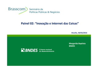 Painel 02: “Inovação e Internet das Coisas”
Margarida Baptista
BNDES
Brasília, 30/03/2016
 