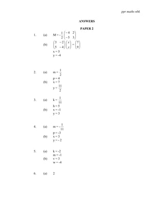 ppr maths nbk


                              ANSWERS

                                  PAPER 2
                  1 ⎛ − 4 2⎞
1.   (a)   M=-      ⎜      ⎟
                  2 ⎜ − 5 3⎟
                    ⎝      ⎠
           ⎛3 − 2⎞ ⎛ x ⎞ ⎛ 7⎞
     (b)   ⎜
           ⎜5 − 4⎟ ⎜ y ⎟ = ⎜ 9⎟
                    ⎟⎜ ⎟ ⎜ ⎟
           ⎝        ⎠⎝ ⎠ ⎝ ⎠
           x=5
           y = -4



               1
2.   (a)   m=
               2
           p=4
     (b)   x=7
              11
           y=
               2

                1
3.   (a)   k=
               11
           h=5
     (b)   x = -1
           y=3


                  1
4.   (a)   m=-
                 11
           p = -3
     (b)   x=3
           y=-2


5.   (a)   k = -2
           m = -1
     (b)   v=3
           w = -4


6.   (a)   2
 