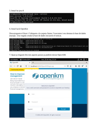 5. Instal·lar java 8
6. Instal·lació OpenKm
Descarreguem el fitxer i l’ubiquem a la carpeta /home, l’executem i ens demana la base de dades
(mysql) . Una vegada creada la base de dades iniciarem el tomcat.
7. Quan ja tinguem fets tots aquests passos ja podrem iniciar Open KM.
 