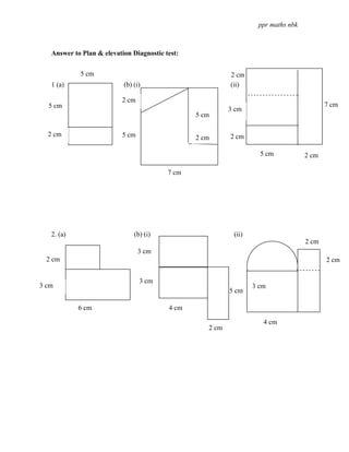 ppr maths nbk



   Answer to Plan & elevation Diagnostic test:


            5 cm                                           2 cm
   1 (a)                   (b) (i)                         (ii)

                          2 cm
  5 cm                                                                                     7 cm
                                                           3 cm
                                                 5 cm

  2 cm                    5 cm                   2 cm      2 cm

                                                                     5 cm           2 cm

                                          7 cm




   2. (a)                      (b) (i)                      (ii)
                                                                                    2 cm
                                 3 cm
  2 cm                                                                                     2 cm


                                 3 cm
3 cm                                                               3 cm
                                                           5 cm

            6 cm                          4 cm

                                                                      4 cm
                                                    2 cm
 