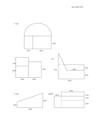 ppr maths nbk




 3 (a)




                                              4cm


               2cm          6cm



 1 (b)                                      (c)

3cm

                                                                               1cm
                              5cm                 7cm           6cm
4cm
         4cm
                                                                               4cm

         4cm          4cm
                                                         8cm




                                                          6cm
 4 (a)                                  (b)(ii)
                                                   2cm                         1cm
                                                                               1cm
                                  4cm
                                                                               2cm
2cm

                8cm
 