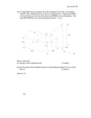 ppr maths nbk

(b) A solid right prism is joined to the solid in diagram 2(i) at the vertical plane
    ELMW. The combined solid is as shown in Diagram 2(ii). Trapezium PMWU
    is the uniform cross-section of the prism and PQRM is an inclined plane. The
    base DEUTSWFG is on a horizontal plane and EU = 2 cm.


                                                                P       Q




                           N
                                         M
                                                 R                          5 cm


        H                                                   L


                      F        J
      3 cm                                   K   S


                                         W                              T

         G                                                           2 cm
                                                            E
                                                                U
                    6 cm                             4 cm

                                             D                                     Y



Draw to full scale
(i) the plan of the combined solid,                             [ 4 marks]

(ii) the elevation of the combined solid on a vertical plane parallel to UT as viewd
     from Y.                                                     [5 marks ]

Answer: (i)




        (ii)
 