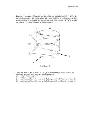 ppr maths nbk




3. Diagram 1 shows a solid consisting of a right prism and a half cylinder. ABQRS is
   the uniform cross-section of the prism. Rectangle RSTU is an inclined plane while
   rectangles ABCD and PQRU are horizontal planes. The edges AS, DT, CG and BQ
   are vertical. CD is the diameter of the half cylinder.


                                  T               H

                                          F
                    S         E
                    S                                     G
                                              U
                                                              P

                   7cm                                Q
                                      R
                                                      Q
                              D
                                                  4cm        C
                    A                                     4cm
                                          8cm                              X
                                                      B

                          Y
                                          DIAGRAM 1


  Given that CG = DE = 5 cm, PU = QR = 6 cm and both R and U are 4 cm
  vertically above the base ABCD. Draw to full scale,
  (a) the plan of the solid,
  (b) the elevation of the solid on a vertical plane parallel to BC as viewed from X,
  (c) the elevation of the solid on a vertical plane parallel to AB as viewed from Y.
 