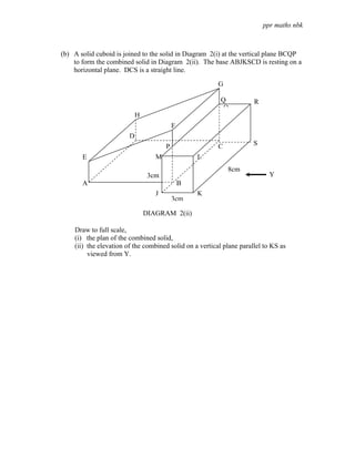 ppr maths nbk



(b) A solid cuboid is joined to the solid in Diagram 2(i) at the vertical plane BCQP
    to form the combined solid in Diagram 2(ii). The base ABJKSCD is resting on a
    horizontal plane. DCS is a straight line.

                                                         G

                                                          Q           R
                                                           Q
                            H
                                           F
                        D
                                       P                 C            S
       E                           M               L
                                                             8cm
                                 3cm                                        Y
       A                                       B
                                   J               K
                                           3cm

                                DIAGRAM 2(ii)

    Draw to full scale,
    (i) the plan of the combined solid,
    (ii) the elevation of the combined solid on a vertical plane parallel to KS as
         viewed from Y.
 