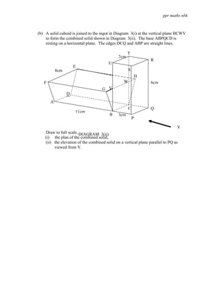 ppr maths nbk



(b) A solid cuboid is joined to the ingot in Diagram 3(i) at the vertical plane BCWV
    to form the combined solid shown in Diagram 3(ii). The base ABPQCD is
    resting on a horizontal plane. The edges DCQ and ABP are straight lines.

                                                     T
                                               2cm
                                                                  R
                                         U
                     E
           8cm                                        S
                                                              H
   F                                              W               6cm
                                     G V
                 D
                 D
       A
                                                      C           Q
                     11cm
                                         B     3cm
                                                          P

                                                                                 Y
    Draw to full scale, DIAGRAM 3(ii)
    (i) the plan of the combined solid,
    (ii) the elevation of the combined solid on a vertical plane parallel to PQ as
         viewed from Y.
 