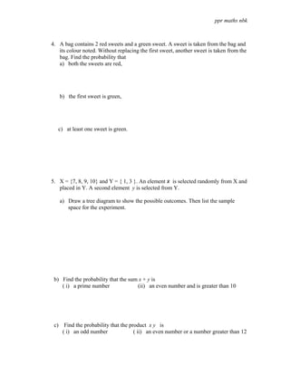 ppr maths nbk



4. A bag contains 2 red sweets and a green sweet. A sweet is taken from the bag and
   its colour noted. Without replacing the first sweet, another sweet is taken from the
   bag. Find the probability that
   a) both the sweets are red,




   b) the first sweet is green,




   c) at least one sweet is green.




5. X = {7, 8, 9, 10} and Y = { 1, 3 }. An element x is selected randomly from X and
   placed in Y. A second element y is selected from Y.

   a) Draw a tree diagram to show the possible outcomes. Then list the sample
      space for the experiment.




 b) Find the probability that the sum x + y is
    ( i) a prime number              (ii) an even number and is greater than 10




 c) Find the probability that the product x y is
    ( i) an odd number              ( ii) an even number or a number greater than 12
 