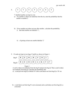 ppr maths nbk

8.            1       1         2          3       2          4         2


       7 labelled marbles are kept in a tin.
       a) If a marbles is taken out randomly from the tin, state the probability that the
           marble is number 2.




       b)   If two marbles are taken out one after another , calculate the probability
            i) that both marbles are labelled ‘1’,




            ii) of getting at least one marble labelled ‘2’




9. 15 cards are kept in two bags, P and Q, as shown in Figure 1.

      Bag P       B       E     R      B       U       D      I

                  B       E     R      B       A       K      T     I
      Bag Q

                          Figure 1
     A card is taken out randomly from the bag P and put into bag Q. Then a card is taken
     out randomly from bag Q. Calculate the probability that
     a) a card put into bag Q is labeled ‘B’ and a card taken out from bag Q is ‘B’ too.




 b) a card taken out from bag P is not consonant and a card taken out from bag Q is a
    consonant
 