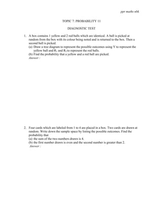 ppr maths nbk

                             TOPIC 7: PROBABILITY 11

                                 DIAGNOSTIC TEST

1. A box contains 1 yellow and 2 red balls which are identical. A ball is picked at
   random from the box with its colour being noted and is returned to the box. Then a
   second ball is picked.
   (a) Draw a tree diagram to represent the possible outcomes using Y to represent the
       yellow ball and R1 and R2 to represent the red balls.
   (b) Find the probability that a yellow and a red ball are picked.
   Answer :




2. Four cards which are labeled from 1 to 4 are placed in a box. Two cards are drawn at
   random. Write down the sample space by listing the possible outcomes. Find the
   probability that
   (a) the sum of the two numbers drawn is 4.
   (b) the first number drawn is even and the second number is greater than 2.
    Answer :
 