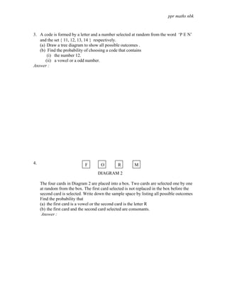 ppr maths nbk



3. A code is formed by a letter and a number selected at random from the word ‘P E N’
   and the set { 11, 12, 13, 14 } respectively.
   (a) Draw a tree diagram to show all possible outcomes .
   (b) Find the probability of choosing a code that contains
       (i) the number 12.
      (ii) a vowel or a odd number.
Answer :




4.                            F       O         R        M
                                     DIAGRAM 2

     The four cards in Diagram 2 are placed into a box. Two cards are selected one by one
     at random from the box. The first card selected is not replaced in the box before the
     second card is selected. Write down the sample space by listing all possible outcomes
     Find the probability that
     (a) the first card is a vowel or the second card is the letter R
     (b) the first card and the second card selected are consonants.
      Answer :
 