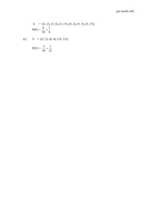 ppr maths nbk



      E    = {(3, 2), (3, 3), (3, 17), (5, 2), (5, 3), (5, 17)}
              6 1
      P(E) =     =
             36 6

(c)   V = {(3, 3), (4, 4), (15, 15)}

                3   1
      P(V) =      =
               36 12
 