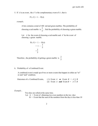 ppr maths nbk

5. If A is an event , the A’ is the complementary event of A , that is

                    P ( A’) = 1 − P(A)

   example,

         A box contains a total of 100 red and green marbles. The probability of
                                    3
         choosing a red marble is , find the probability of choosing a green marble.
                                    5

         Let A be the event of choosing a red marble and A’ be the event of
         choosing a green marble.

                     P( A’) = 1 − P(A)
                                   3
                            = 1 −
                                   5
                              2
                            =
                              5

                                                              2
   Therefore , the probability of getting a green marble is
                                                              5



6. Probability of a Combined Event.

    A combined event is made up of two or more events that happen in either an “or”
    or and “and” condition.

   Outcomes of a Combined Events,          ( 1) Event A or Event B = A U B
                                           (2) Event A and Event B = A I B



Example ,
              Two dice are rolled at the same time .
              Let A = Event of obtaining two even numbers in the two dice
                  B = Event that the sum of the numbers from the dice is less than 10


                                          2
 