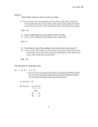 ppr maths nbk



Solution
           All possible outcomes when two dice are rolled

        S ={(1,1), (2,1), (3,1), (4,1),(5,1),(6,1), (1,2), (2,2), (3,2), (4,2), (5,2),(6,2),
             (1,3), (2,3), (3,3), (4,3), (5,3), (6,3), (1,4), (2,4), (3,4), (4,4), (5,4), (6,4)
             (1,5), (2,5), (3,5), (4,5), (5,5), (6,5),(1,6), (2,6), (3,6), (4,6), (5,6), (6,6) }

           n(S) = 36

        A = Event of obtaining two even numbers in the two dice
        A = { (2,2), (2,4), (2,6),(4,2), (4,4), (4,6), (6,2), (6,4), (6,6) }

        n(A) = 9


           B = Event that the sum of the numbers from the two dice is less than 10
           B = { (1,1), (1,2), 1,3), (1,4),(1,5), (1,6), (2,1), (2,2), (2,3), (2,4), (2,5), (2,6)
                  (3,1), (3,2), (3,3), (3,4), (3,5), (3,6), (4,1),(4,2),(4,3), (4,4), (4,5), (5,1),
                   (5,2), (5,3), (5,4), (6,1), (6,2), (6,3) }

        n(B) = 30


The outcomes of combined events

(a)   A or B = A U B
             = {(1,1), (1,2), (1,3),(1,4),(1,5),(1,6),(2,1),(2,2),(2,3),(2,4),(2,5),(2,6),
                (3,1),(3,2),(3,3),(3,4),(3,5),(3,6),(4,1),(4,2),(4,3),(4,4),(4,5),(4,6),
                (5,1),(5,2),(5,3),(5,4),(6,1),(6,2),(6,3),(6,4),(6,6) }

        n ( A U B ) = 33

       P ( AU B ) = n ( AU B )

                                n(S)
                           33          11
                       =          =
                           36          12




                                                  3
 