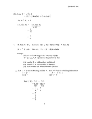 ppr maths nbk



(b) A and B = A I B
            = {(2,2), (2,4), (2,6), (4,2),(4,4),(6,2)

      n( A I B)= 6

     n( A I B) =              n( A I B)
                                n (S)
                          6
                     =
                         36

                         1
                     =
                         6


7.   If A I B ≠ Ø ,           therefore P(A U B ) = P(A) + P(B) − P( A I B )

     If A I B = Ø ,           therefore   P(A U B ) = P(A) + P(B)

     example
               If a dice is rolled, the possible outcomes will be
                S = {1, 2, 3, 4, 5, 6 } and find the probability that

              ( i). number 4 or odd number is obtained
              (ii). number 2 or even number is obtained
             (iii). even number or prime number is obtained

 ( i). Let A = event of obtaining number 4. Let B = event of obtaining odd number
           A= {4}                              B = { 1, 3, 5 }
           n( A) = 1                        n( B ) = 3


                P(A U B ) = P(A) + P(B)
                          = n( A) + n( B )
                            n(S)     n(S)
                             1     3
                          =     +
                             6     6
                             4
                          =
                             6
                             2
                          =
                             3

                                             4
 