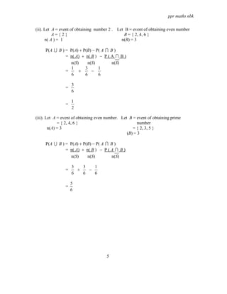ppr maths nbk

(ii). Let A = event of obtaining number 2 . Let B = event of obtaining even number
          A={2}                                B = { 2, 4, 6 }
      n( A ) = 1                              n(B) = 3

     P(A U B ) = P(A) + P(B) − P( A I B )
               = n( A) + n( B ) − P ( A I B )
                 n(S)     n(S)         n(S)
                  1      3      1
               =     +      −
                  6      6      6

                    3
                =
                    6

                    1
                =
                    2

(iii). Let A = event of obtaining even number. Let B = event of obtaining prime
             = { 2, 4, 6 }                              number
        n(A) = 3                                     = { 2, 3, 5 }
                                                  (B) = 3

     P(A U B ) = P(A) + P(B) − P( A I B )
               = n( A) + n( B ) − P ( A I B )
                 n(S)     n(S)         n(S)

                    3   3   1
                =     +   −
                    6   6   6

                    5
                =
                    6




                                      5
 