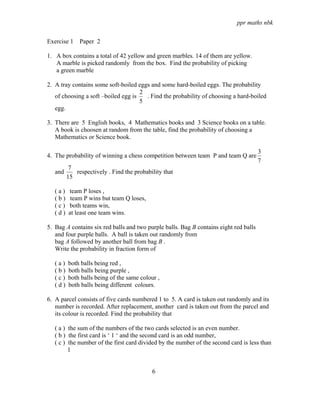 ppr maths nbk

Exercise 1 Paper 2

1. A box contains a total of 42 yellow and green marbles. 14 of them are yellow.
   A marble is picked randomly from the box. Find the probability of picking
   a green marble

2. A tray contains some soft-boiled eggs and some hard-boiled eggs. The probability
                                     2
   of choosing a soft –boiled egg is   . Find the probability of choosing a hard-boiled
                                     5
   egg.

3. There are 5 English books, 4 Mathematics books and 3 Science books on a table.
   A book is choosen at random from the table, find the probability of choosing a
   Mathematics or Science book.

                                                                                       3
4. The probability of winning a chess competition between team P and team Q are
                                                                                       7
          7
   and      respectively . Find the probability that
         15

   (a)   team P loses ,
   (b)    team P wins but team Q loses,
   (c)   both teams win,
   (d)   at least one team wins.

5. Bag A contains six red balls and two purple balls. Bag B contains eight red balls
   and four purple balls. A ball is taken out randomly from
   bag A followed by another ball from bag B .
   Write the probability in fraction form of

   (a)   both balls being red ,
   (b)   both balls being purple ,
   (c)   both balls being of the same colour ,
   (d)   both balls being different colours.

6. A parcel consists of five cards numbered 1 to 5. A card is taken out randomly and its
   number is recorded. After replacement, another card is taken out from the parcel and
   its colour is recorded. Find the probability that

   ( a ) the sum of the numbers of the two cards selected is an even number.
   ( b ) the first card is ‘ 1 ‘ and the second card is an odd number,
   ( c ) the number of the first card divided by the number of the second card is less than
         1


                                           6
 