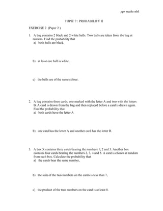 ppr maths nbk

                             TOPIC 7 : PROBABILITY II

EXERCISE 2 (Paper 2 )

1. A bag contains 2 black and 2 white balls. Two balls are taken from the bag at
   random. Find the probability that
    a) both balls are black.




   b) at least one ball is white .




   c) the balls are of the same colour.




2. A bag contains three cards, one marked with the letter A and two with the letters
   B. A card is drawn from the bag and then replaced before a card is drawn again.
   Find the probability that
   a) both cards have the letter A




   b) one card has the letter A and another card has the letter B.




3. A box X contains three cards bearing the numbers 1, 2 and 3. Another box
   contains four cards bearing the numbers 2, 3, 4 and 5. A card is chosen at random
   from each box. Calculate the probability that
   a) the cards bear the same number,



   b) the sum of the two numbers on the cards is less than 7,



   c) the product of the two numbers on the card is at least 8.
 