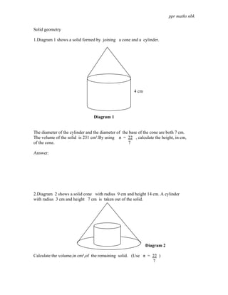 ppr maths nbk

Solid geometry

1.Diagram 1 shows a solid formed by joining a cone and a cylinder.




                                                       4 cm




                                 Diagram 1


The diameter of the cylinder and the diameter of the base of the cone are both 7 cm.
The volume of the solid is 231 cm².By using π = 22 , calculate the height, in cm,
of the cone.                                        7

Answer:




2.Diagram 2 shows a solid cone with radius 9 cm and height 14 cm. A cylinder
with radius 3 cm and height 7 cm is taken out of the solid.




                                                              Diagram 2

Calculate the volume,in cm³,of the remaining solid. (Use π = 22 )
                                                             7
 