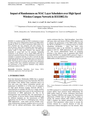International Journal of Computer Science and Software Engineering (IJCSSE), Volume 1, Issue 1, October 2014 
ISSN (Online): 2409-4285 www.IJCSSE.org Page: 8-13 
Impact of Randomness on MAC Layer Schedulers over High Speed 
Wireless Campus Network in IEEE802.11e 
M. K. Alam1, S. A. Latif2, M. Akter3 and M. Y. Arafat4 
1, 2, 3, 4 Department of Electrical and Computer Engineering, International Islamic University Malaysia, 
Kuala Lumpur, Malaysia 
1shishir_lmu@yahoo.com, 2suhaimie@iium.edu.my, 3m.tethi@gmail.com, 4yeasir.ete.ruet09@gmail.com 
ABSTRACT 
IEEE802.11e standard provides an EDCA mechanism to ensure 
the QoS using service differentiation function for IMM traffics 
through the WCN. In an EDCA mechanism, IMM traffics have 
been classified into four categories and each category has 
specific priority. Many EDCA schedulers allow these traffics to 
access the channel based on assigned priorities. The IMM high 
priority traffic is high delay sensitive and required high 
bandwidth to ensure QoS over the networks. Scheduling 
mechanism is the effective way to satisfy IMM traffic but it 
cannot give guarantee because of the randomness of some EDCA 
schedulers or proposed networks. In order to provide the QoS, 
scheduling mechanism is the challenging issue to transmit IMM 
traffic through the channel and it is still need to be solved over 
WCN. This work aims to examine the effect of the randomness 
on different MAC layer schedulers' performance and evaluates 
the performance of the proposed schedulers using different 
performance metrics in WCN. 
Keywords: Scheduling Algorithms, Seed Values, WCN, 
Multimedia Applications, Back-off Algorithm. 
1. INTRODUCTION 
Real time Interactive Multimedia (IMM) that is standard 
application from Wireless Local Area Networks (WLANs) 
and includes VoIP, Mobile Video conference and so on 
from past years have shown tremendous growth and 
deployment in IEEE802.11 [1-3].The ease of evaluation 
for high speed Wireless Campus Network (WCN), a 
interconnection of multiple WLANs (in a single wireless 
subnet) has been made much easier by the contribution and 
advancement of IMM applications [4]. Due to the 
heterogeneities and constraints like- the requirements of 
severe Quality of Service (QoS), limited bandwidth and 
the different standards etc, the transmission of IMM 
applications over the WCN is a challenging issue. Among 
IMM applications , some major services include voice, 
video conferencing, animation, graphics and so on over the 
WCN and for optimal performance ,these applications 
require minimum data loss , high throughput , least delay 
and many other such factors [5].One of the effective way 
to enhance the performance of the IMM traffics through 
the WCN in IEEE802.11 is a technique known as Frame 
scheduling [6].Besides , there has been some 
enhancements made in the IEEE802.11e standard with 
respect to QoS for IMM applications over the networks 
[7]. The service differentiation based on assigning 
priorities is the effective way to guarantee QoS which 
provides IEEE802.11e standard EDCA protocol. Figure 1 
shows the access mechanism of the different categories of 
IMM traffics in EDCA protocol. 
Multimedia Applications 
AC0 AC1 AC2 AC3 
Background Best Effort Video Voice 
Fig. 1. Access Mechanism of multimedia traffic in IEEE802.11e based 
on priority 
An EDCA protocol is a contention based Medium Access 
Control (MAC) layer protocol which differentiates the 
IMM traffics based on various Arbitration Intra-Frame 
Space Numbers (AIFSNs) and assigns the Transmission 
Opportunity (TXOP) limit for high priorities traffics to 
occupy the channel without other traffics interruption. 
Table I displays the default parameters of an EDCA 
protocol. These parameters values ensure to occupy the 
wireless channel for a specific duration of time for 
transmission without interruption over the network. After 
 