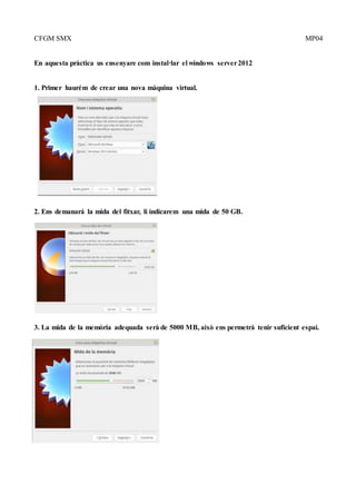 CFGM SMX MP04
En aquesta pràctica us ensenyare com instal·lar el windows server2012
1. Primer haurém de crear una nova màquina virtual.
2. Ens demanará la mida del fitxar, li indicarem una mida de 50 GB.
3. La mida de la memòria adequada serà de 5000 MB, això ens permetrà tenir suficient espai.
 