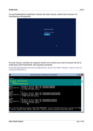 CFGM GAD MP07
Un cop finalitzada la instal·lació, haurem de crear l’usuari, amb el nom d’usuari i la
contrasenya corresponent
Al crear l’usuari, reiniciem la maquina virtual i se’ns obrirà una cmd on haurem de fer la
instal·lació amb PowerShell, amb aquesta comanda:
Install-WindowsFeature Server-Gui-Mgmt-Infra, Server-Gui-Shell –Restart –Source wim:d:
sourcesinstall.wim:2
Dani Cortés Suárez pàg 4 de5
 