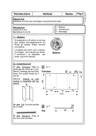 Tecnologia
©A.Plana1999-2010
GomaVertical
1 – Bobina
2 – Construcció
3 – Muntatge
Materials
Cartró de 3 mm.
Barnilla de 3 mm Ø.
2– Construcció
1r pas. Carcassa. Talla un
rectangle de cartró de 3 mm.
Marca i doblega per les línies
fines. Fes quatre forats de 3
mm Ø.
Atenció: Adapta la part
central a l'amplada del teu
xassís.
2n pas. Pal. Fet amb barnilla
de 3 mmØ
3r pas. Signatura. Posa el
teu nom a la carcassa.
1
Carcasa
x 1
Objectius
Modificar el motor per aconseguir una posició del motor
1 – Bobina
Si subjectem un fil sobre un eix que
gira podem emmagatzemar-lo en
forma de cercles. Estem formant
una bobina.
La bobina pot servir com a tensor,
si li afegim una maneta per donar-
li moviment i un dispositiu per
evitar que el fil s'escapi.
2
Pal
x 1
90
3Ø
100
70 xx 70
210
30
10
10
Bobina
Pàg.2
 