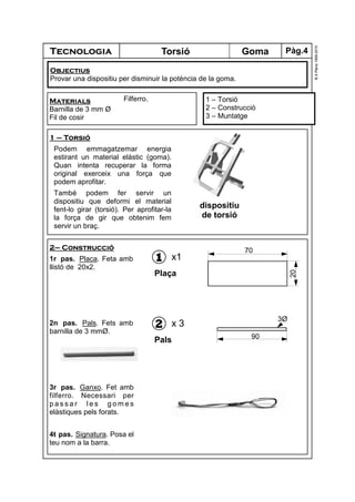 Tecnologia
©A.Plana1999-2010
GomaTorsió
1 – Torsió
2 – Construcció
3 – Muntatge
Materials
Barnilla de 3 mm Ø
Fil de cosir
Filferro.
Objectius
Provar una dispositiu per disminuir la potència de la goma.
1 – Torsió
Podem emmagatzemar energia
estirant un material elàstic (goma).
Quan intenta recuperar la forma
original exerceix una força que
podem aprofitar.
També podem fer servir un
dispositiu que deformi el material
fent-lo girar (torsió). Per aprofitar-la
la força de gir que obtenim fem
servir un braç.
2– Construcció
1r pas. Placa. Feta amb
llistó de 20x2.
2n pas. Pals. Fets amb
barnilla de 3 mmØ.
3r pas. Ganxo. Fet amb
filferro. Necessari per
p a s s a r l e s g o m e s
elàstiques pels forats.
4t pas. Signatura. Posa el
teu nom a la barra.
1
Plaça
x1
20
70
2
Pals
x 3
90
3Ø
dispositiu
de torsió
Pàg.4
 