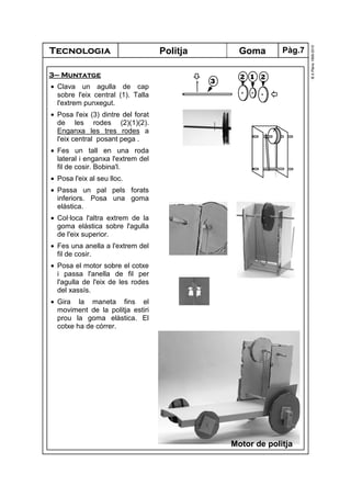 Tecnologia
©A.Plana1999-2010
Goma
3– Muntatge
• Clava un agulla de cap
sobre l'eix central (1). Talla
l'extrem punxegut.
• Posa l'eix (3) dintre del forat
de les rodes (2)(1)(2).
Enganxa les tres rodes a
l'eix central posant pega .
• Fes un tall en una roda
lateral i enganxa l'extrem del
fil de cosir. Bobina'l.
• Posa l'eix al seu lloc.
• Passa un pal pels forats
inferiors. Posa una goma
elàstica.
• Col·loca l'altra extrem de la
goma elàstica sobre l'agulla
de l'eix superior.
• Fes una anella a l'extrem del
fil de cosir.
• Posa el motor sobre el cotxe
i passa l'anella de fil per
l'agulla de l'eix de les rodes
del xassís.
• Gira la maneta fins el
moviment de la politja estiri
prou la goma elàstica. El
cotxe ha de córrer.
Politja
Motor de politja
3
2 1 2
Pàg.7
 