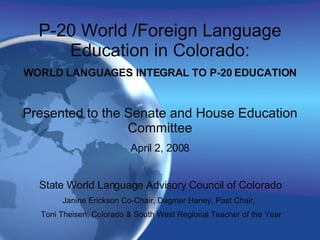 P-20 World /Foreign Language Education in Colorado: WORLD LANGUAGES INTEGRAL TO P-20 EDUCATION Presented to the Senate and House Education Committee April 2, 2008 State World Language Advisory Council of Colorado Janine Erickson Co-Chair, Dagmar Haney, Past Chair,  Toni Theisen, Colorado & South West Regional Teacher of the Year 