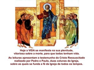 Hoje a VIDA se manifesta na sua plenitude,
vitoriosa sobre a morte, para que todos tenham vida.
As leituras apresentam o testemunho do Cristo Ressuscitado
realizado por Pedro e Paulo, duas colunas da Igreja,
sobre as quais se funda a fé da Igreja de todos os tempos.
 