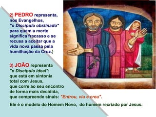 2) PEDRO representa,
nos Evangelhos,
"o Discípulo obstinado"
para quem a morte
significa fracasso e se
recusa a aceitar que a
vida nova passa pela
humilhação da Cruz.)
3) JOÃO representa
"o Discípulo ideal":
que está em sintonia
total com Jesus,
que corre ao seu encontro
de forma mais decidida,
que compreende sinais: "Entrou, viu e creu".
Ele é o modelo do Homem Novo, do homem recriado por Jesus.
 